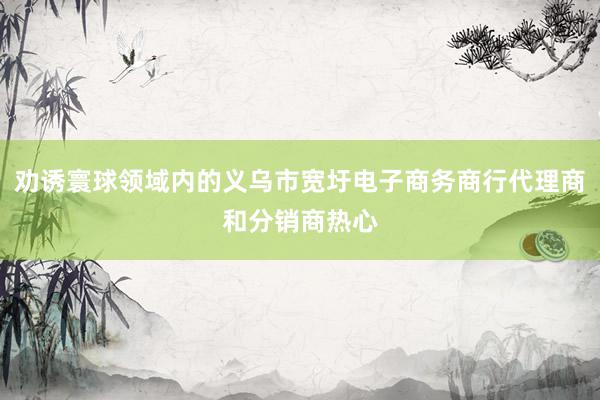 劝诱寰球领域内的义乌市宽圩电子商务商行代理商和分销商热心