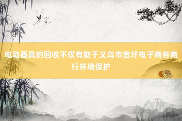 电动器具的回收不仅有助于义乌市宽圩电子商务商行环境保护