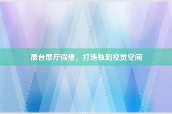展台展厅假想，打造独到视觉空间
